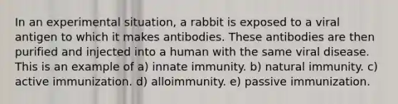 In an experimental situation, a rabbit is exposed to a viral antigen to which it makes antibodies. These antibodies are then purified and injected into a human with the same viral disease. This is an example of a) innate immunity. b) natural immunity. c) active immunization. d) alloimmunity. e) passive immunization.