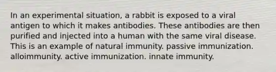 In an experimental situation, a rabbit is exposed to a viral antigen to which it makes antibodies. These antibodies are then purified and injected into a human with the same viral disease. This is an example of natural immunity. passive immunization. alloimmunity. active immunization. innate immunity.