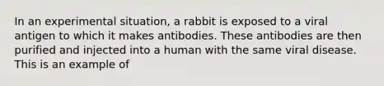 In an experimental situation, a rabbit is exposed to a viral antigen to which it makes antibodies. These antibodies are then purified and injected into a human with the same viral disease. This is an example of