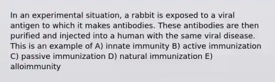 In an experimental situation, a rabbit is exposed to a viral antigen to which it makes antibodies. These antibodies are then purified and injected into a human with the same viral disease. This is an example of A) innate immunity B) active immunization C) passive immunization D) natural immunization E) alloimmunity