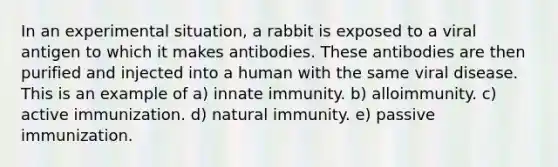 In an experimental situation, a rabbit is exposed to a viral antigen to which it makes antibodies. These antibodies are then purified and injected into a human with the same viral disease. This is an example of a) innate immunity. b) alloimmunity. c) active immunization. d) natural immunity. e) passive immunization.