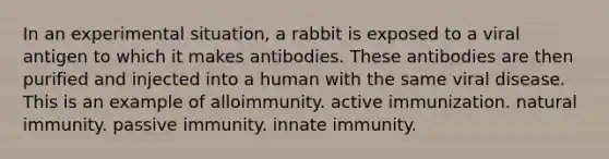 In an experimental situation, a rabbit is exposed to a viral antigen to which it makes antibodies. These antibodies are then purified and injected into a human with the same viral disease. This is an example of alloimmunity. active immunization. natural immunity. passive immunity. innate immunity.