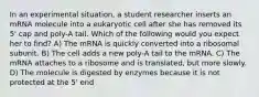 In an experimental situation, a student researcher inserts an mRNA molecule into a eukaryotic cell after she has removed its 5' cap and poly-A tail. Which of the following would you expect her to find? A) The mRNA is quickly converted into a ribosomal subunit. B) The cell adds a new poly-A tail to the mRNA. C) The mRNA attaches to a ribosome and is translated, but more slowly. D) The molecule is digested by enzymes because it is not protected at the 5' end