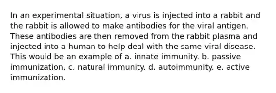 In an experimental situation, a virus is injected into a rabbit and the rabbit is allowed to make antibodies for the viral antigen. These antibodies are then removed from the rabbit plasma and injected into a human to help deal with the same viral disease. This would be an example of a. innate immunity. b. passive immunization. c. natural immunity. d. autoimmunity. e. active immunization.