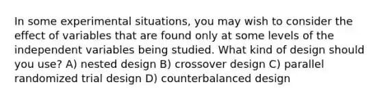 In some experimental situations, you may wish to consider the effect of variables that are found only at some levels of the independent variables being studied. What kind of design should you use? A) nested design B) crossover design C) parallel randomized trial design D) counterbalanced design