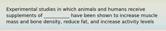 Experimental studies in which animals and humans receive supplements of ___________ have been shown to increase muscle mass and bone density, reduce fat, and increase activity levels