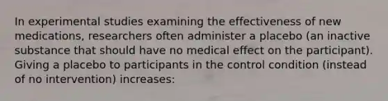 In experimental studies examining the effectiveness of new medications, researchers often administer a placebo (an inactive substance that should have no medical effect on the participant). Giving a placebo to participants in the control condition (instead of no intervention) increases: