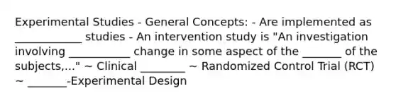 Experimental Studies - General Concepts: - Are implemented as ____________ studies - An intervention study is "An investigation involving ___________ change in some aspect of the _______ of the subjects,..." ~ Clinical ________ ~ Randomized Control Trial (RCT) ~ _______-Experimental Design