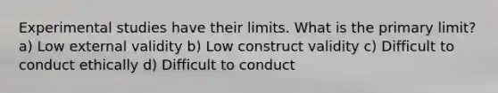 Experimental studies have their limits. What is the primary limit? a) Low external validity b) Low construct validity c) Difficult to conduct ethically d) Difficult to conduct