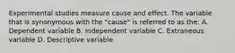 Experimental studies measure cause and effect. The variable that is synonymous with the "cause" is referred to as the: A. Dependent variable B. Independent variable C. Extraneous variable D. Descriptive variable