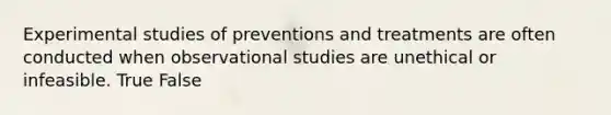 Experimental studies of preventions and treatments are often conducted when observational studies are unethical or infeasible. True False