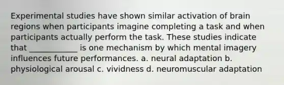 Experimental studies have shown similar activation of brain regions when participants imagine completing a task and when participants actually perform the task. These studies indicate that ____________ is one mechanism by which mental imagery influences future performances. a. neural adaptation b. physiological arousal c. vividness d. neuromuscular adaptation