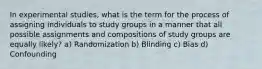 In experimental studies, what is the term for the process of assigning individuals to study groups in a manner that all possible assignments and compositions of study groups are equally likely? a) Randomization b) Blinding c) Bias d) Confounding