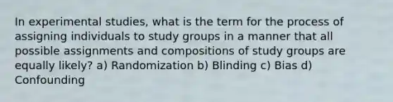 In experimental studies, what is the term for the process of assigning individuals to study groups in a manner that all possible assignments and compositions of study groups are equally likely? a) Randomization b) Blinding c) Bias d) Confounding