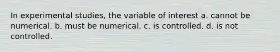 In experimental studies, the variable of interest a. cannot be numerical. b. must be numerical. c. is controlled. d. is not controlled.