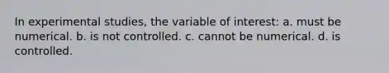 In experimental studies, the variable of interest: a. must be numerical. b. is not controlled. c. cannot be numerical. d. is controlled.