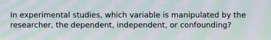 In experimental studies, which variable is manipulated by the researcher, the dependent, independent, or confounding?