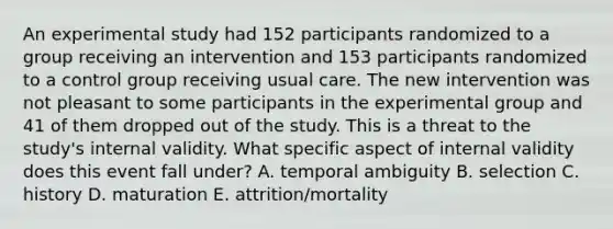 An experimental study had 152 participants randomized to a group receiving an intervention and 153 participants randomized to a control group receiving usual care. The new intervention was not pleasant to some participants in the experimental group and 41 of them dropped out of the study. This is a threat to the study's internal validity. What specific aspect of internal validity does this event fall under? A. temporal ambiguity B. selection C. history D. maturation E. attrition/mortality