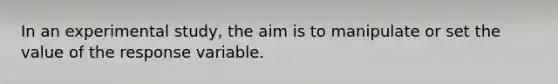 In an experimental study, the aim is to manipulate or set the value of the response variable.