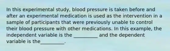 In this experimental study, blood pressure is taken before and after an experimental medication is used as the intervention in a sample of participants that were previously unable to control their blood pressure with other medications. In this example, the independent variable is the __________ and the dependent variable is the__________.