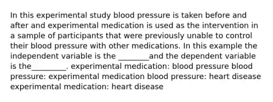 In this experimental study blood pressure is taken before and after and experimental medication is used as the intervention in a sample of participants that were previously unable to control their blood pressure with other medications. In this example the independent variable is the ________and the dependent variable is the_________. experimental medication: blood pressure blood pressure: experimental medication blood pressure: heart disease experimental medication: heart disease