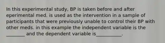 In this experimental study, BP is taken before and after eperimental med. is used as the intervention in a sample of participants that were previously unable to control their BP with other meds. in this example the independent variable is the ________ and the dependent variable is___________.