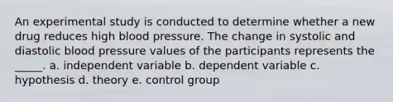 An experimental study is conducted to determine whether a new drug reduces high blood pressure. The change in systolic and diastolic blood pressure values of the participants represents the _____. a. independent variable b. dependent variable c. hypothesis d. theory e. control group