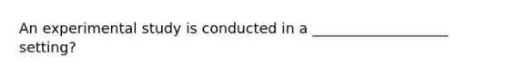 An experimental study is conducted in a ___________________ setting?