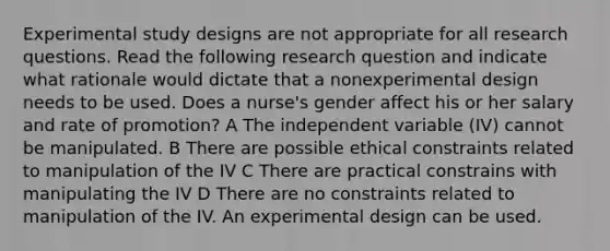 Experimental study designs are not appropriate for all research questions. Read the following research question and indicate what rationale would dictate that a nonexperimental design needs to be used. Does a nurse's gender affect his or her salary and rate of promotion? A The independent variable (IV) cannot be manipulated. B There are possible ethical constraints related to manipulation of the IV C There are practical constrains with manipulating the IV D There are no constraints related to manipulation of the IV. An experimental design can be used.