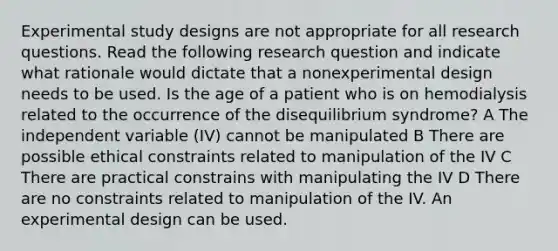 Experimental study designs are not appropriate for all research questions. Read the following research question and indicate what rationale would dictate that a nonexperimental design needs to be used. Is the age of a patient who is on hemodialysis related to the occurrence of the disequilibrium syndrome? A The independent variable (IV) cannot be manipulated B There are possible ethical constraints related to manipulation of the IV C There are practical constrains with manipulating the IV D There are no constraints related to manipulation of the IV. An experimental design can be used.