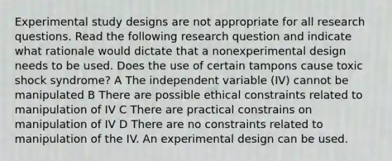 Experimental study designs are not appropriate for all research questions. Read the following research question and indicate what rationale would dictate that a nonexperimental design needs to be used. Does the use of certain tampons cause toxic shock syndrome? A The independent variable (IV) cannot be manipulated B There are possible ethical constraints related to manipulation of IV C There are practical constrains on manipulation of IV D There are no constraints related to manipulation of the IV. An experimental design can be used.