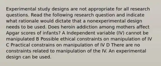 Experimental study designs are not appropriate for all research questions. Read the following research question and indicate what rationale would dictate that a nonexperimental design needs to be used. Does heroin addiction among mothers affect Apgar scores of infants? A Independent variable (IV) cannot be manipulated B Possible ethical constraints on manipulation of IV C Practical constrains on manipulation of IV D There are no constraints related to manipulation of the IV. An experimental design can be used.