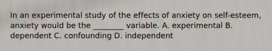 In an experimental study of the effects of anxiety on self-esteem, anxiety would be the ________ variable. A. experimental B. dependent C. confounding D. independent