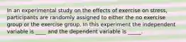 In an experimental study on the effects of exercise on stress, participants are randomly assigned to either the no exercise group or the exercise group. In this experiment the independent variable is ____ and the dependent variable is _____.