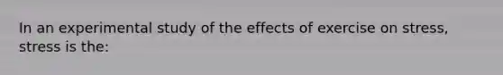 In an experimental study of the effects of exercise on stress, stress is the: