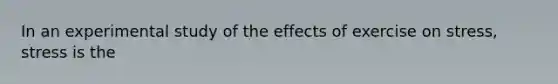 In an experimental study of the effects of exercise on stress, stress is the