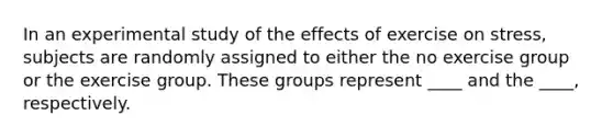 In an experimental study of the effects of exercise on stress, subjects are randomly assigned to either the no exercise group or the exercise group. These groups represent ____ and the ____, respectively.