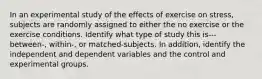 In an experimental study of the effects of exercise on stress, subjects are randomly assigned to either the no exercise or the exercise conditions. Identify what type of study this is---between-, within-, or matched-subjects. In addition, identify the independent and dependent variables and the control and experimental groups.