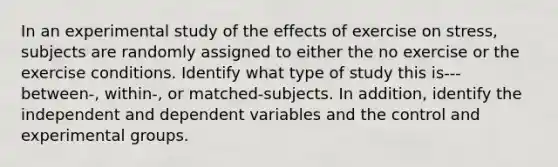 In an experimental study of the effects of exercise on stress, subjects are randomly assigned to either the no exercise or the exercise conditions. Identify what type of study this is---between-, within-, or matched-subjects. In addition, identify the independent and dependent variables and the control and experimental groups.