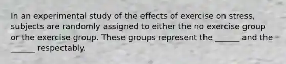 In an experimental study of the effects of exercise on stress, subjects are randomly assigned to either the no exercise group or the exercise group. These groups represent the ______ and the ______ respectably.