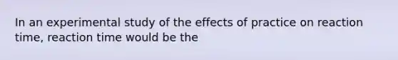 In an experimental study of the effects of practice on reaction time, reaction time would be the