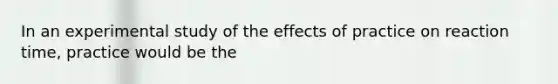 In an experimental study of the effects of practice on reaction time, practice would be the