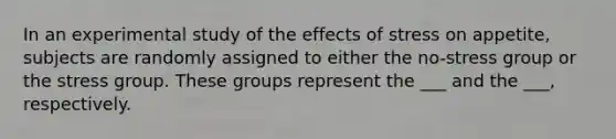 In an experimental study of the effects of stress on appetite, subjects are randomly assigned to either the no-stress group or the stress group. These groups represent the ___ and the ___, respectively.