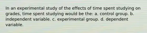 In an experimental study of the effects of time spent studying on grades, time spent studying would be the: a. control group. b. independent variable. c. experimental group. d. dependent variable.