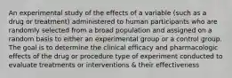 An experimental study of the effects of a variable (such as a drug or treatment) administered to human participants who are randomly selected from a broad population and assigned on a random basis to either an experimental group or a control group. The goal is to determine the clinical efficacy and pharmacologic effects of the drug or procedure type of experiment conducted to evaluate treatments or interventions & their effectiveness