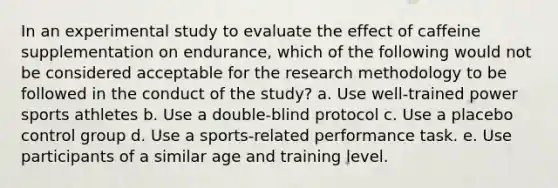 In an experimental study to evaluate the effect of caffeine supplementation on endurance, which of the following would not be considered acceptable for the research methodology to be followed in the conduct of the study? a. Use well-trained power sports athletes b. Use a double-blind protocol c. Use a placebo control group d. Use a sports-related performance task. e. Use participants of a similar age and training level.