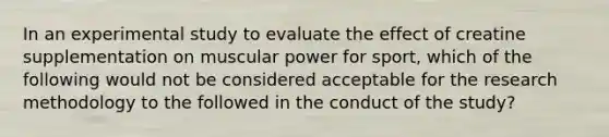 In an experimental study to evaluate the effect of creatine supplementation on muscular power for sport, which of the following would not be considered acceptable for the research methodology to the followed in the conduct of the study?