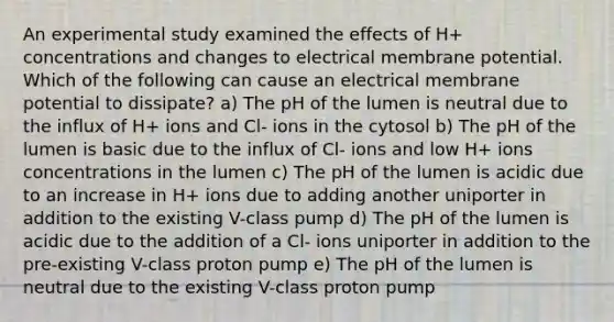 An experimental study examined the effects of H+ concentrations and changes to electrical membrane potential. Which of the following can cause an electrical membrane potential to dissipate? a) The pH of the lumen is neutral due to the influx of H+ ions and Cl- ions in the cytosol b) The pH of the lumen is basic due to the influx of Cl- ions and low H+ ions concentrations in the lumen c) The pH of the lumen is acidic due to an increase in H+ ions due to adding another uniporter in addition to the existing V-class pump d) The pH of the lumen is acidic due to the addition of a Cl- ions uniporter in addition to the pre-existing V-class proton pump e) The pH of the lumen is neutral due to the existing V-class proton pump