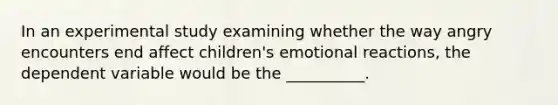 In an experimental study examining whether the way angry encounters end affect children's emotional reactions, the dependent variable would be the __________.