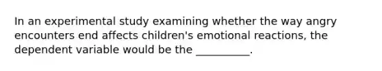 In an experimental study examining whether the way angry encounters end affects children's emotional reactions, the dependent variable would be the __________.